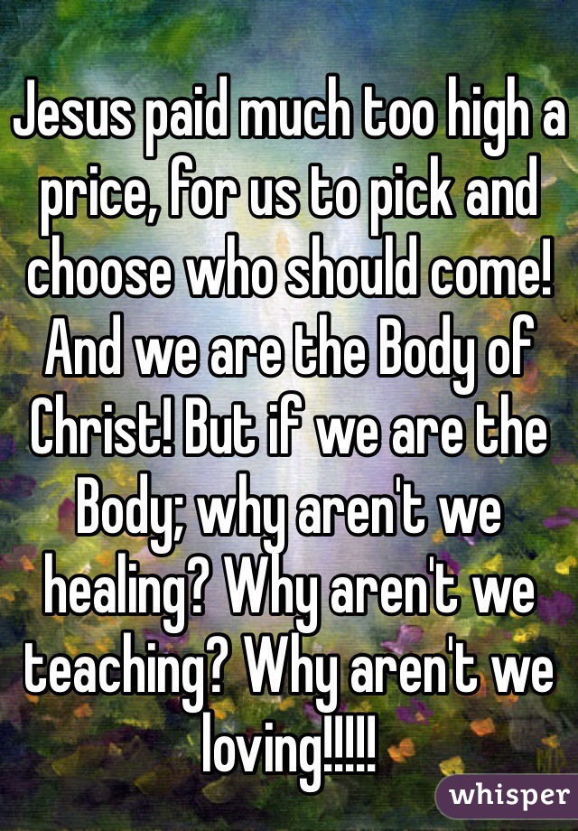 Jesus paid much too high a price, for us to pick and choose who should come! And we are the Body of Christ! But if we are the Body; why aren't we healing? Why aren't we teaching? Why aren't we loving!!!!!
