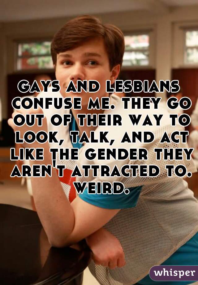gays and lesbians confuse me. they go out of their way to look, talk, and act like the gender they aren't attracted to. weird.