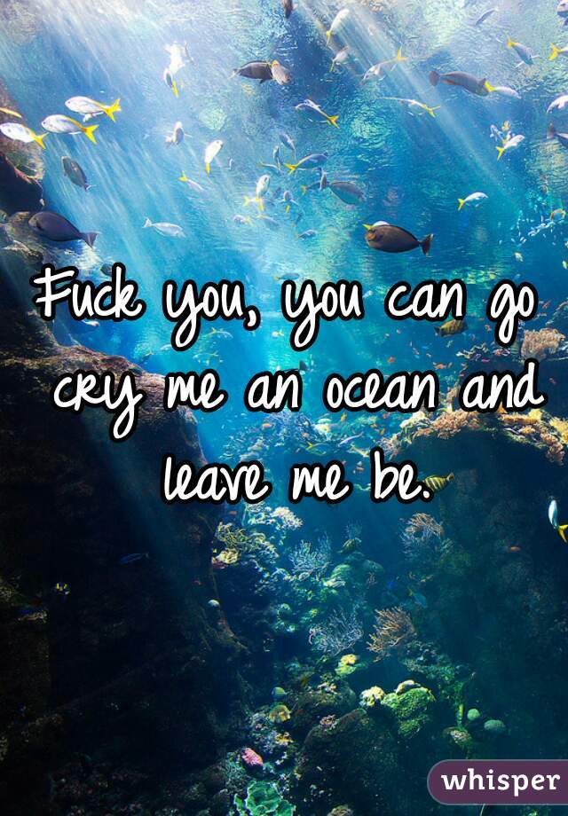 Fuck you, you can go cry me an ocean and leave me be.