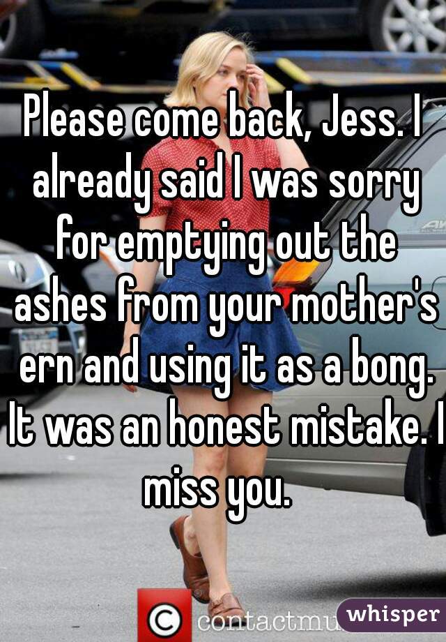Please come back, Jess. I already said I was sorry for emptying out the ashes from your mother's ern and using it as a bong. It was an honest mistake. I miss you.  