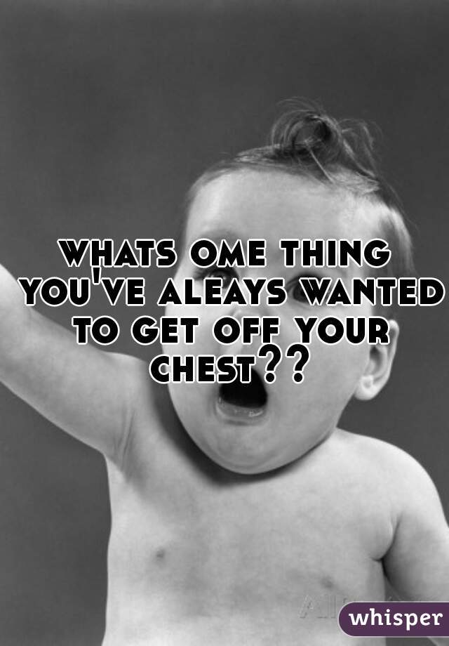 whats ome thing you've aleays wanted to get off your chest??