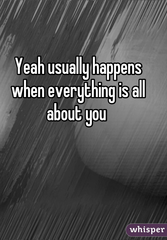 Yeah usually happens when everything is all about you 