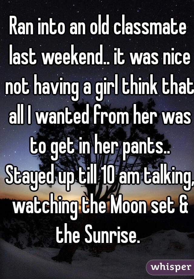 Ran into an old classmate last weekend.. it was nice not having a girl think that all I wanted from her was to get in her pants.. Stayed up till 10 am talking, watching the Moon set & the Sunrise. 