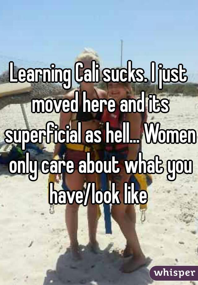 Learning Cali sucks. I just moved here and its superficial as hell... Women only care about what you have/look like 