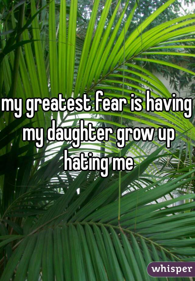 my greatest fear is having my daughter grow up hating me