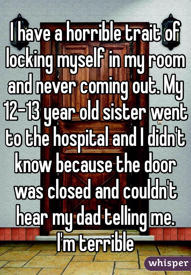 I have a horrible trait of locking myself in my room and never coming out. My 12-13 year old sister went to the hospital and I didn't know because the door was closed and couldn't hear my dad telling me.
I'm terrible 