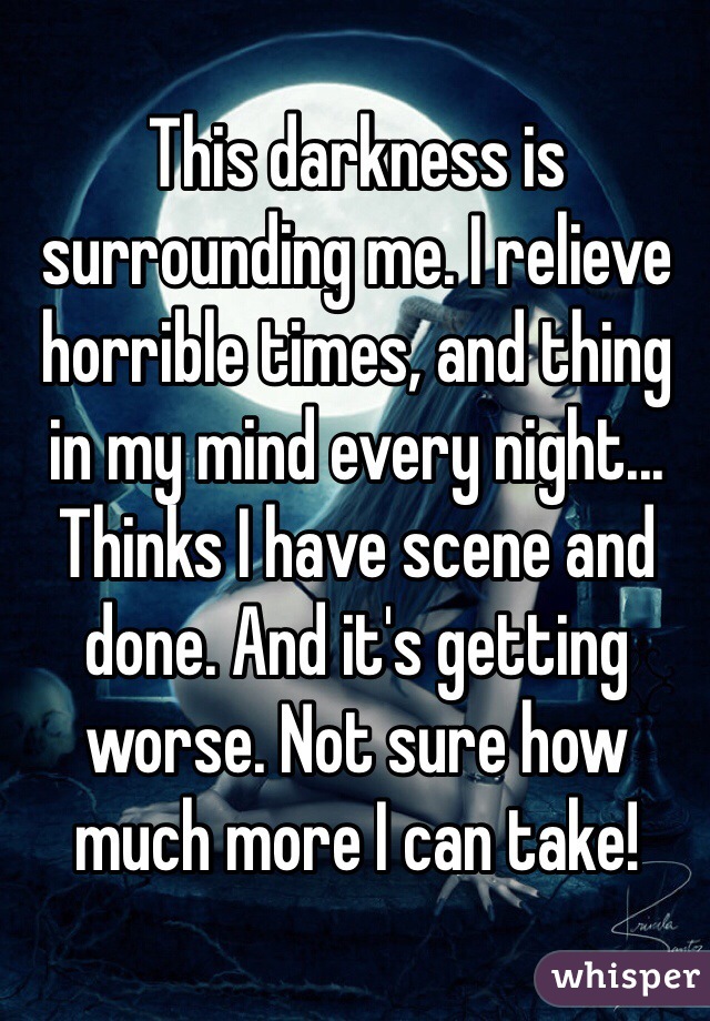 This darkness is surrounding me. I relieve horrible times, and thing in my mind every night... Thinks I have scene and done. And it's getting worse. Not sure how much more I can take!