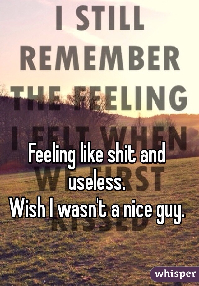 Feeling like shit and useless. 
Wish I wasn't a nice guy. 