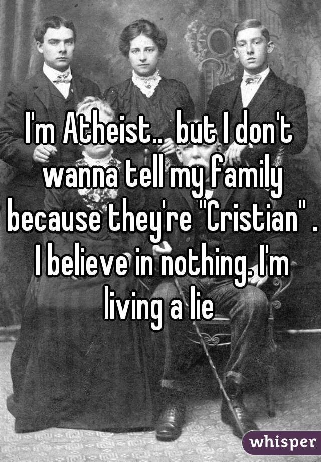 I'm Atheist..  but I don't wanna tell my family because they're "Cristian" . I believe in nothing. I'm living a lie 