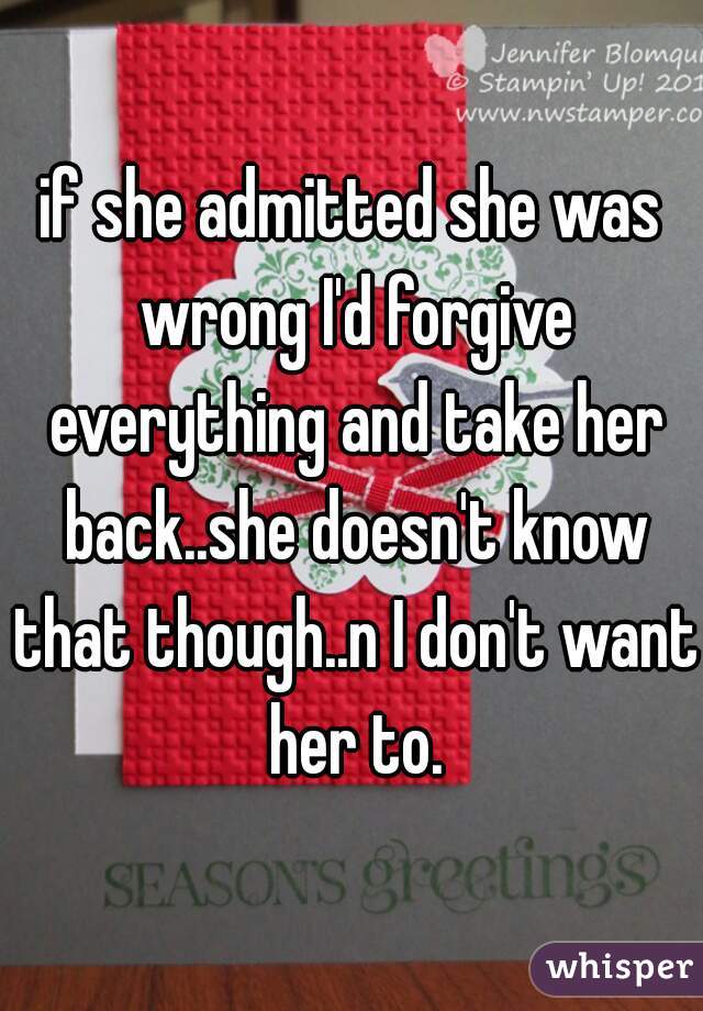 if she admitted she was wrong I'd forgive everything and take her back..she doesn't know that though..n I don't want her to.