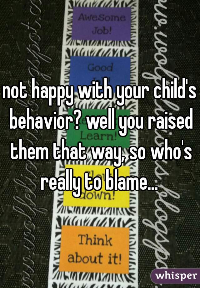 not happy with your child's behavior? well you raised them that way, so who's really to blame... 