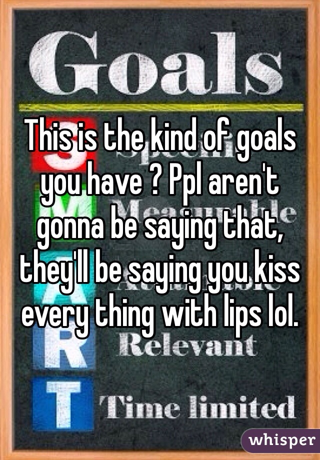 This is the kind of goals you have ? Ppl aren't gonna be saying that, they'll be saying you kiss every thing with lips lol. 