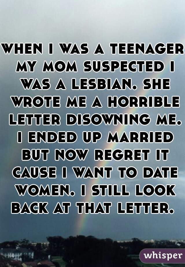 when i was a teenager my mom suspected i was a lesbian. she wrote me a horrible letter disowning me. i ended up married but now regret it cause i want to date women. i still look back at that letter. 