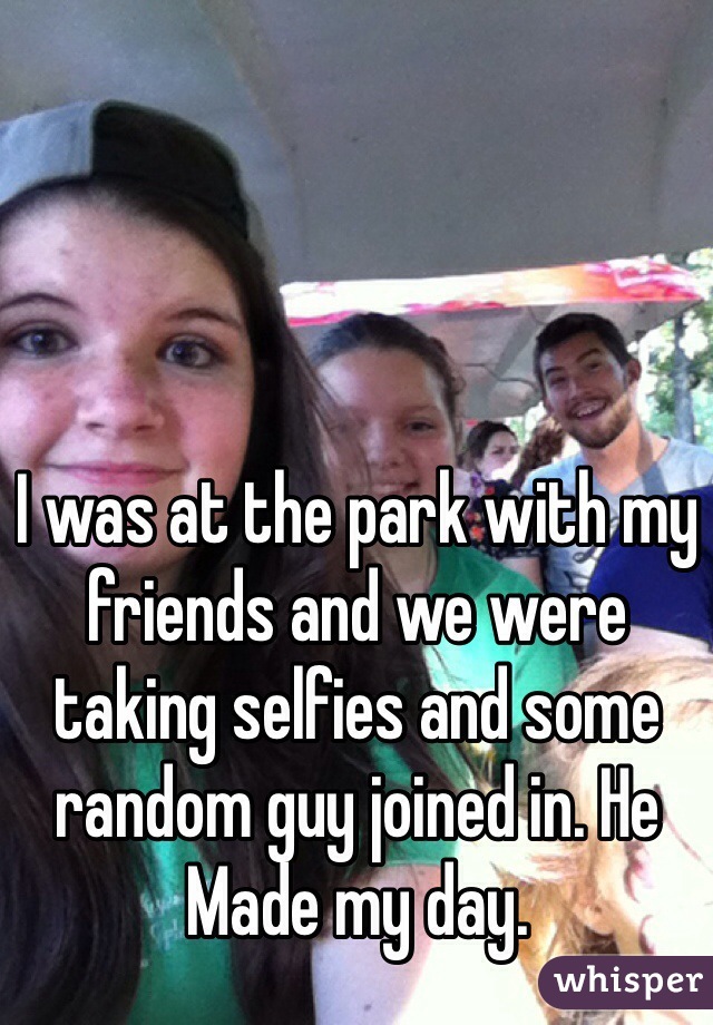 I was at the park with my friends and we were taking selfies and some random guy joined in. He
Made my day. 
