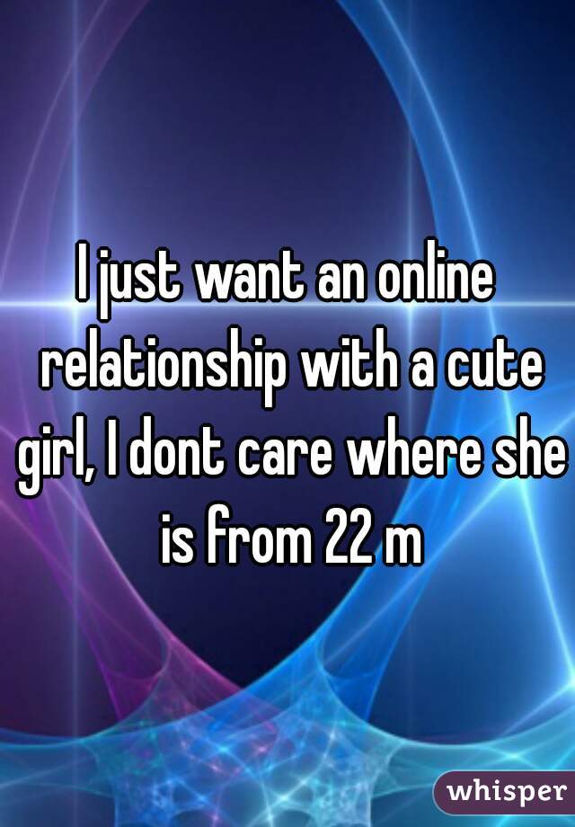 I just want an online relationship with a cute girl, I dont care where she is from 22 m