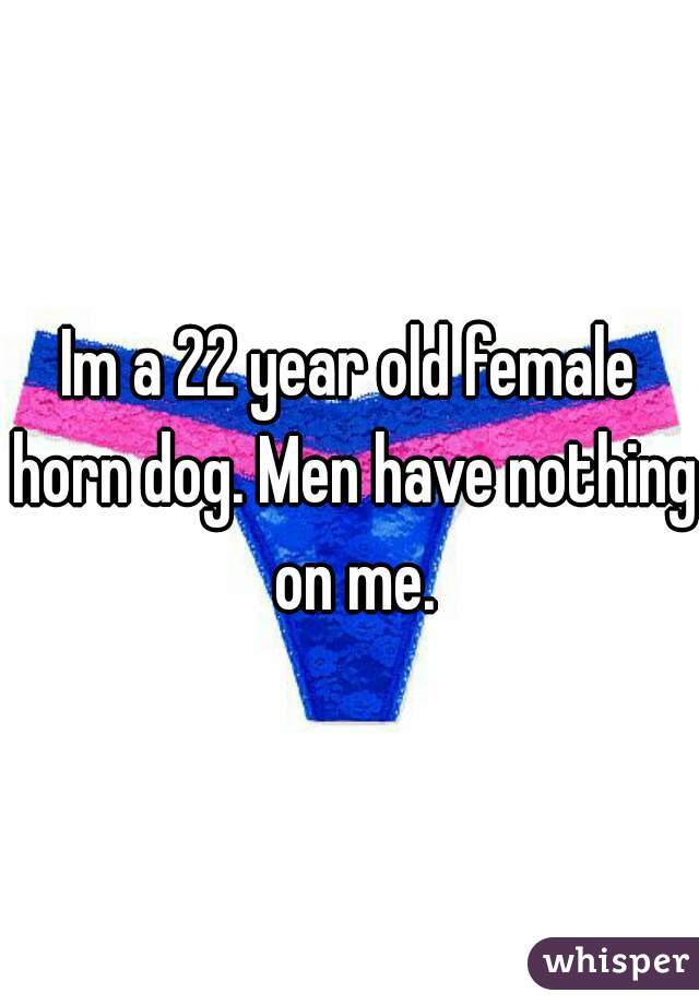 Im a 22 year old female horn dog. Men have nothing on me.