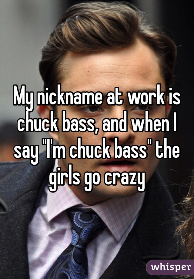 My nickname at work is chuck bass, and when I say "I'm chuck bass" the girls go crazy