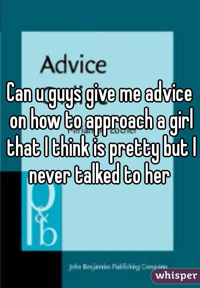 Can u guys give me advice on how to approach a girl that I think is pretty but I never talked to her 