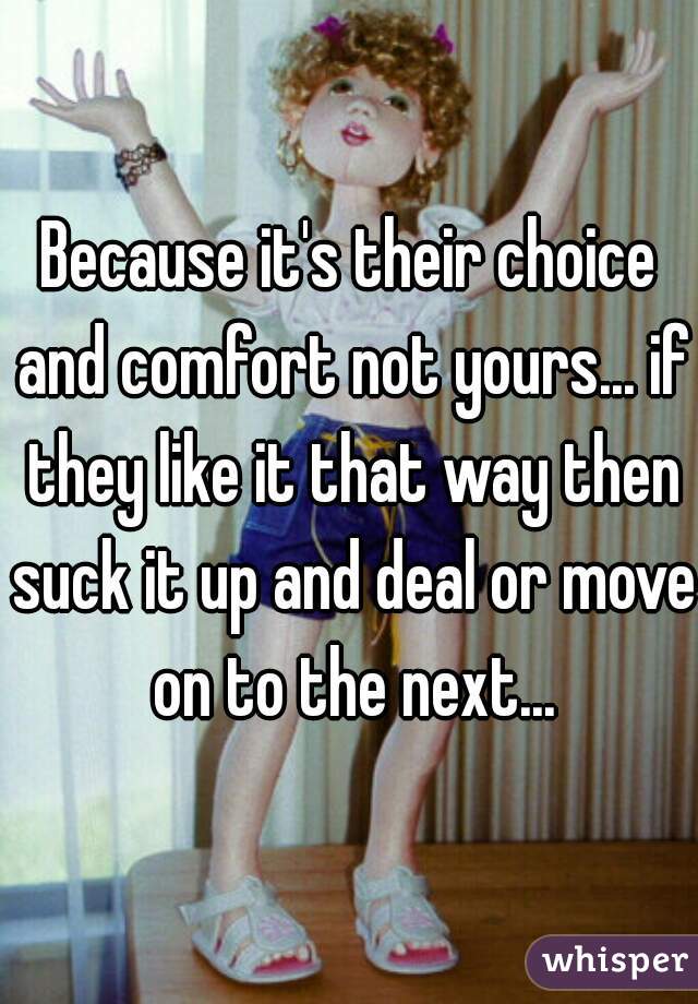 Because it's their choice and comfort not yours... if they like it that way then suck it up and deal or move on to the next...