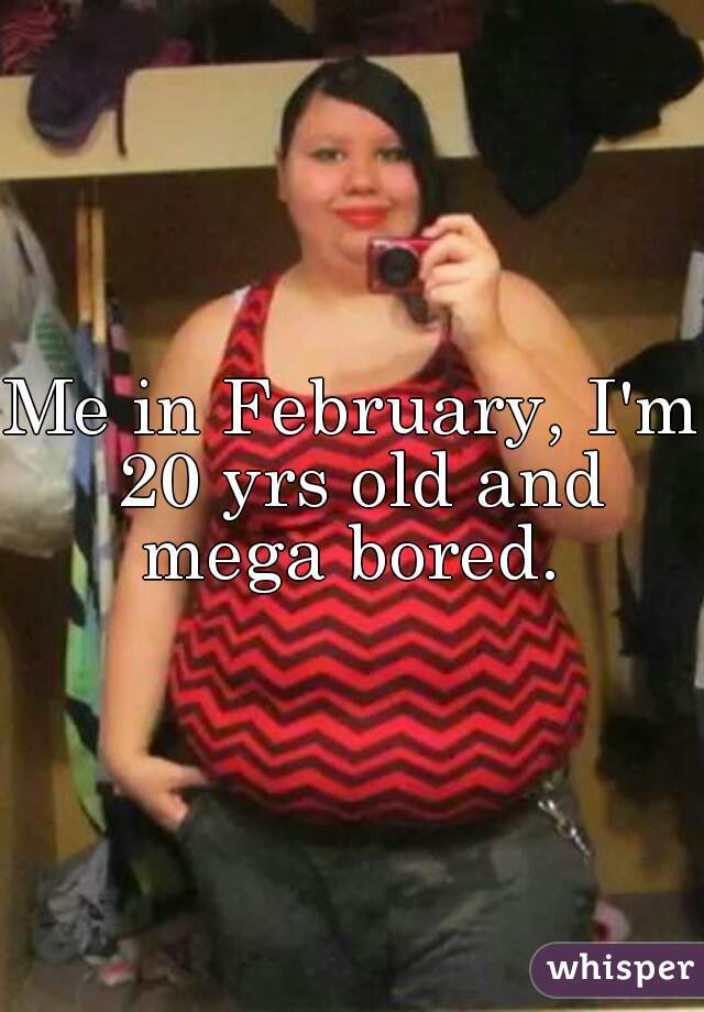 Me in February, I'm 20 yrs old and mega bored. 