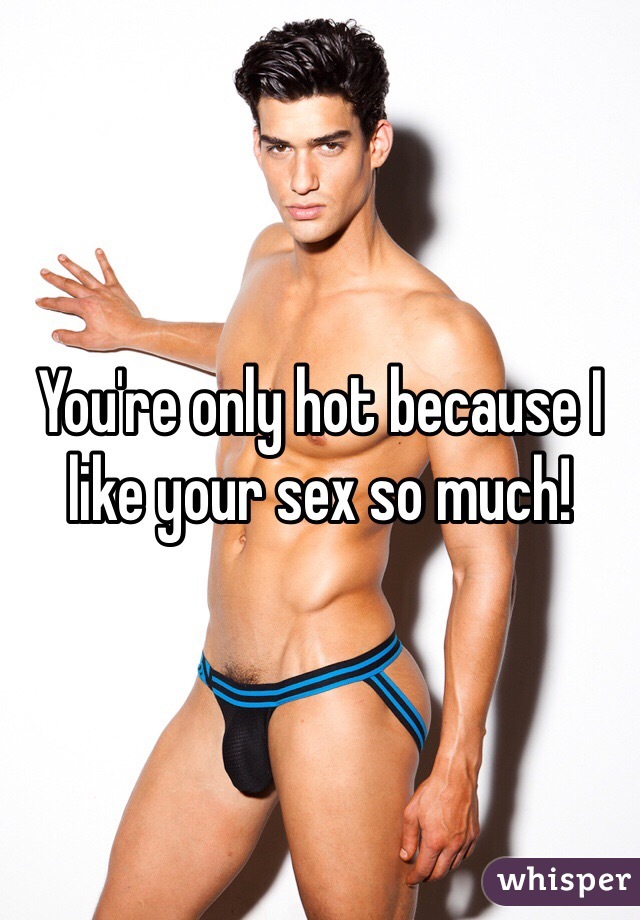 You're only hot because I like your sex so much! 