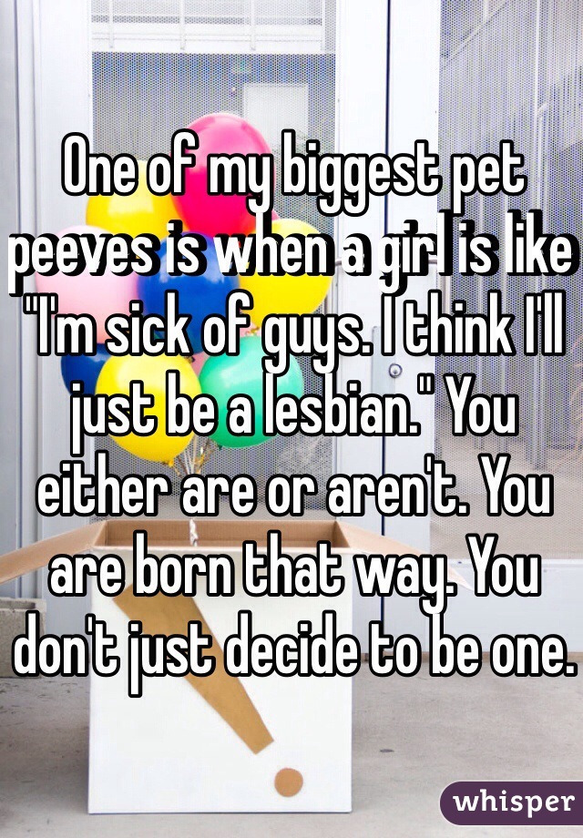 One of my biggest pet peeves is when a girl is like "I'm sick of guys. I think I'll just be a lesbian." You either are or aren't. You are born that way. You don't just decide to be one. 