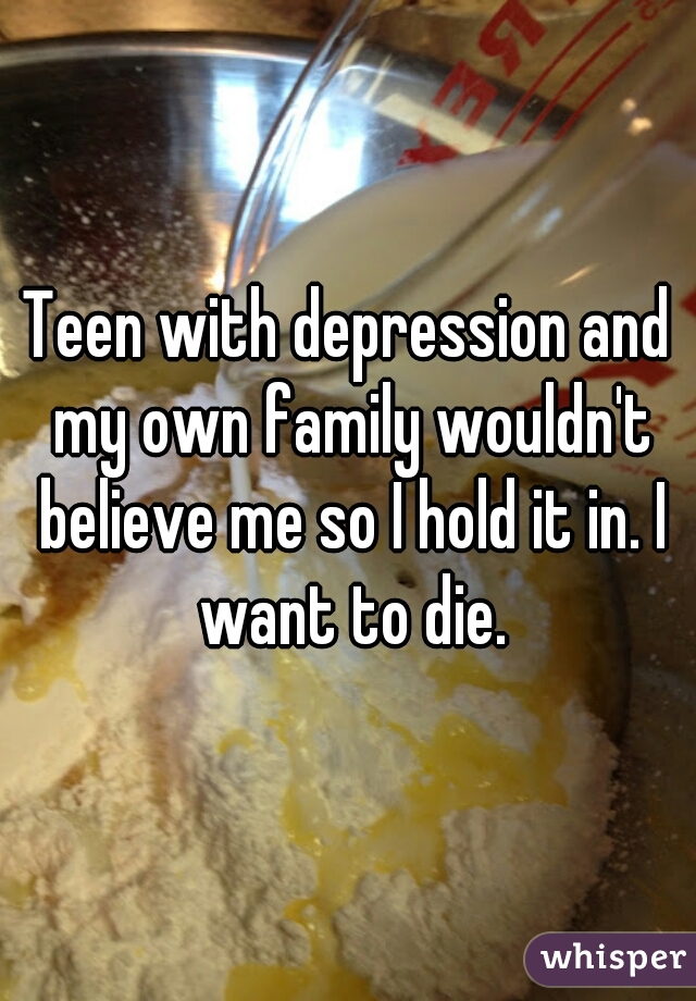 Teen with depression and my own family wouldn't believe me so I hold it in. I want to die.