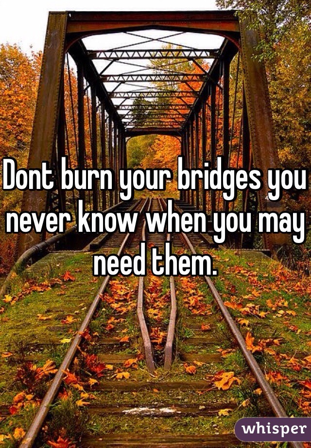 Dont burn your bridges you never know when you may need them.