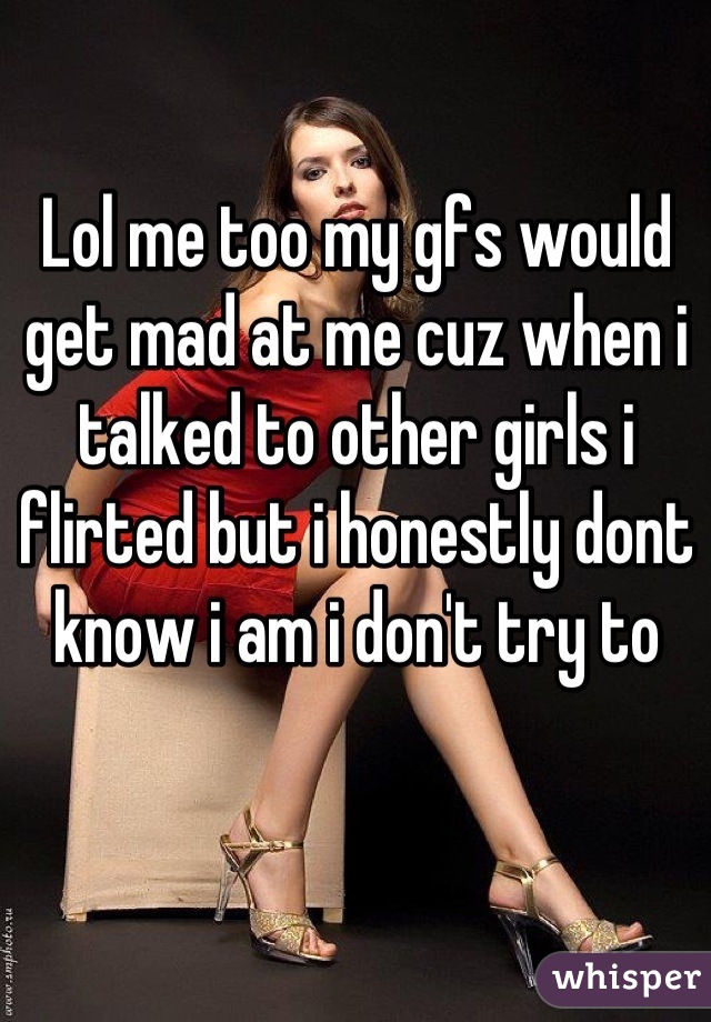 Lol me too my gfs would get mad at me cuz when i talked to other girls i flirted but i honestly dont know i am i don't try to