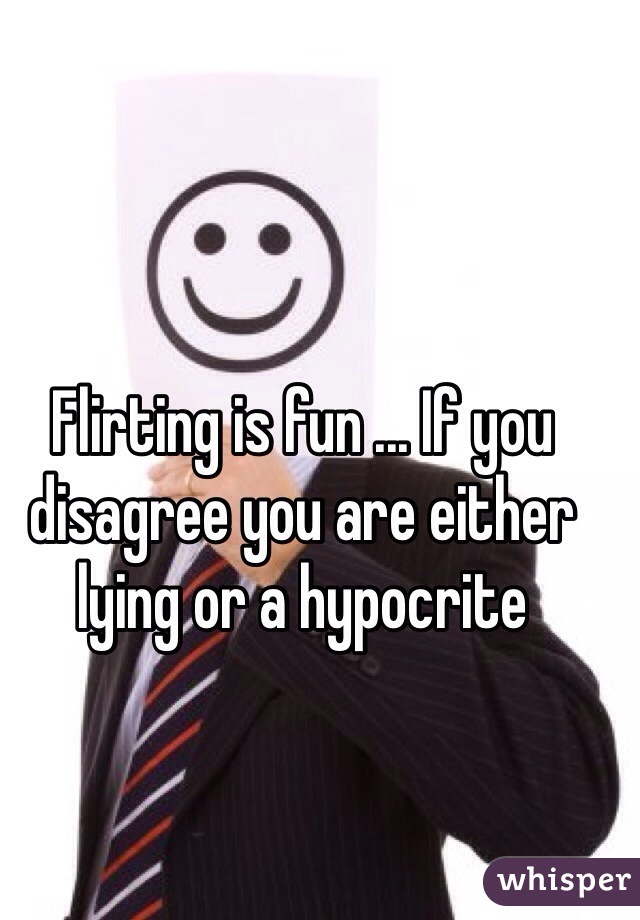 Flirting is fun ... If you disagree you are either lying or a hypocrite    