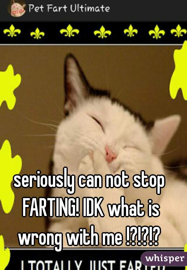 seriously can not stop FARTING! IDK what is wrong with me !?!?!? 