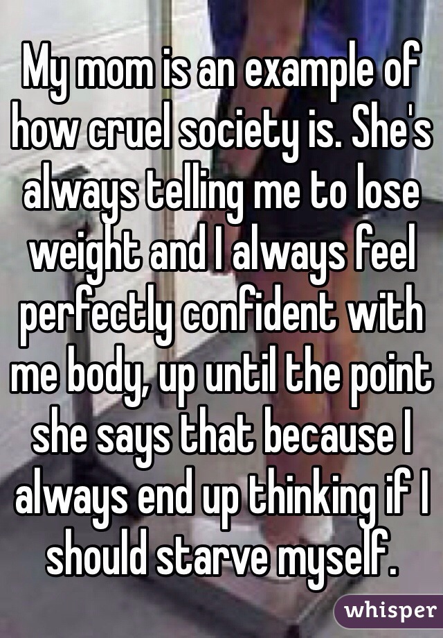 My mom is an example of how cruel society is. She's always telling me to lose weight and I always feel perfectly confident with me body, up until the point she says that because I always end up thinking if I should starve myself.