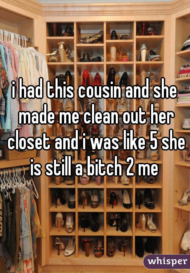 i had this cousin and she made me clean out her closet and i was like 5 she is still a bitch 2 me 