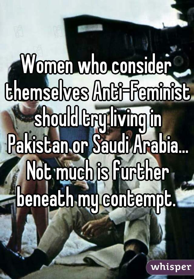 Women who consider themselves Anti-Feminist should try living in Pakistan or Saudi Arabia... Not much is further beneath my contempt. 