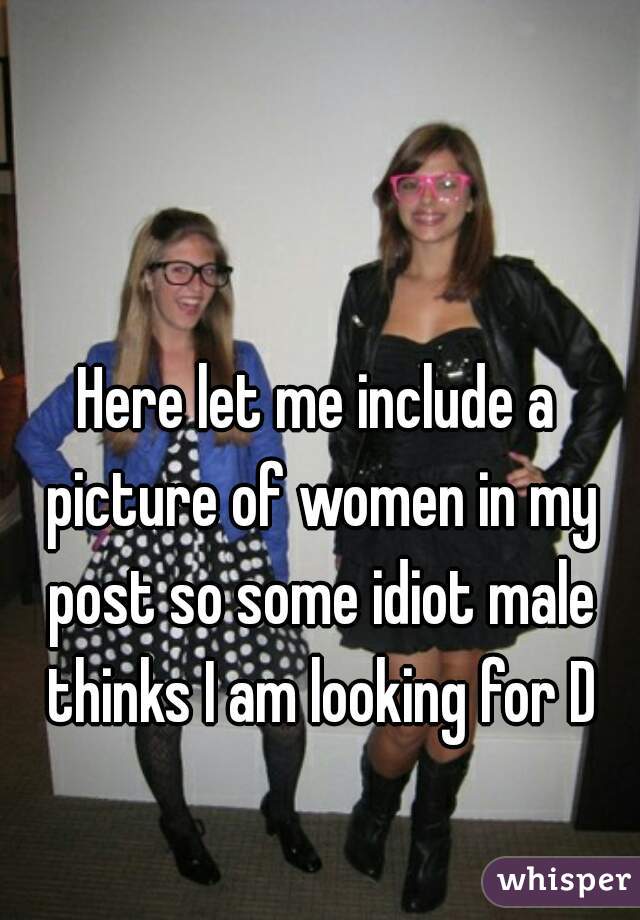 Here let me include a picture of women in my post so some idiot male thinks I am looking for D