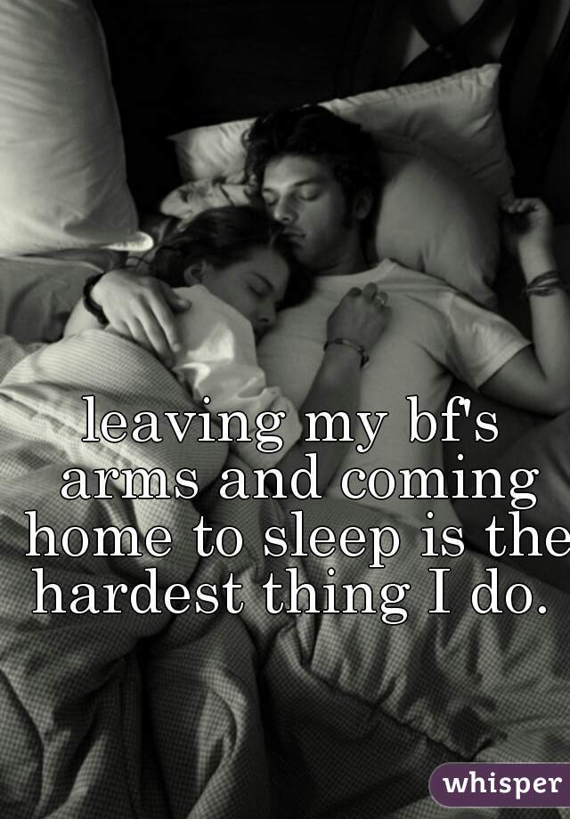 leaving my bf's arms and coming home to sleep is the hardest thing I do. 