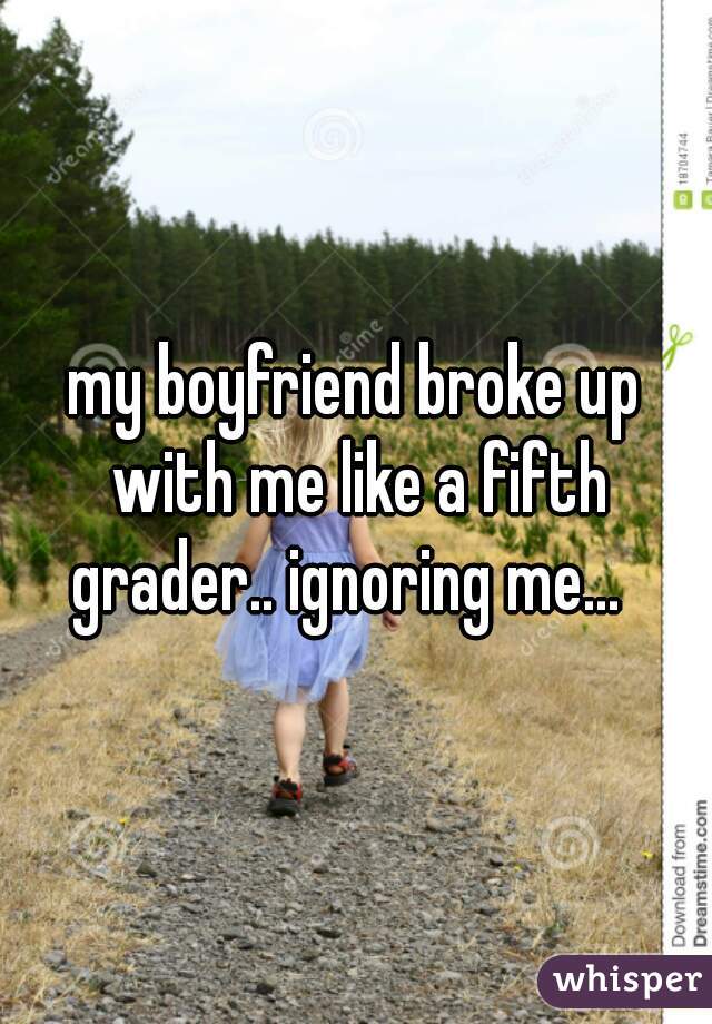 my boyfriend broke up with me like a fifth grader.. ignoring me...  