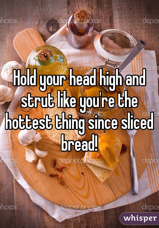 Hold your head high and strut like you're the hottest thing since sliced bread! 