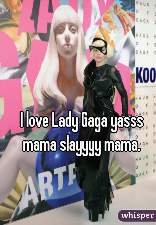 I love Lady Gaga yasss mama slayyyy mama. 