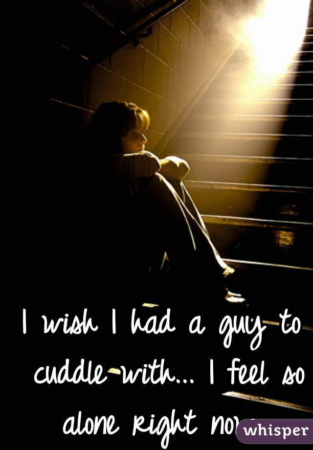 I wish I had a guy to cuddle with... I feel so alone right now...