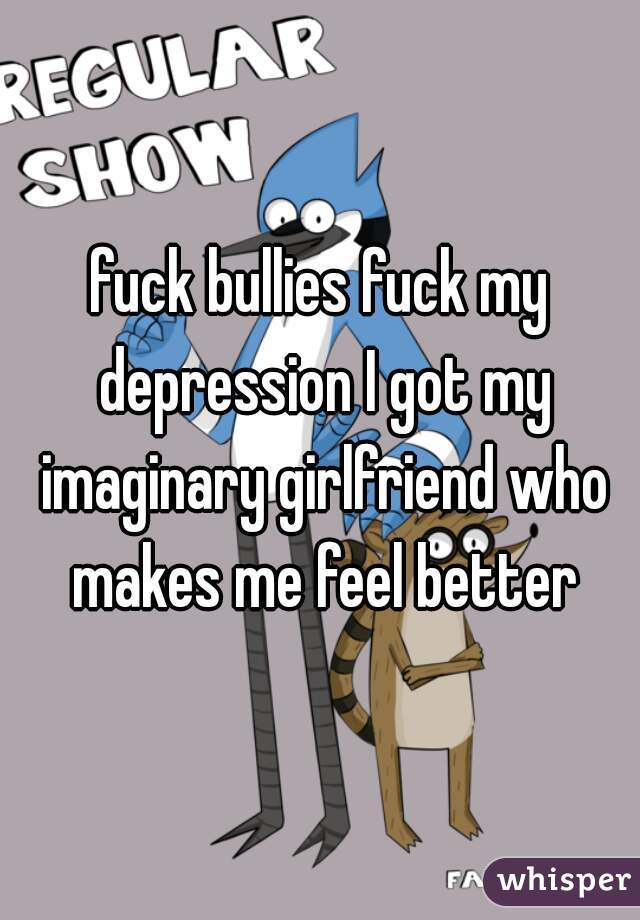 fuck bullies fuck my depression I got my imaginary girlfriend who makes me feel better