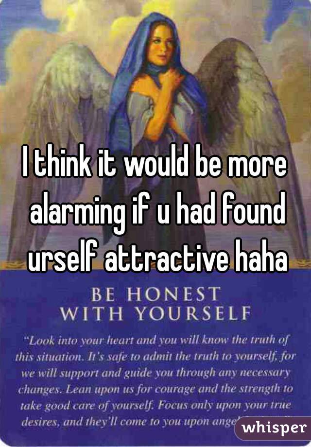 I think it would be more alarming if u had found urself attractive haha