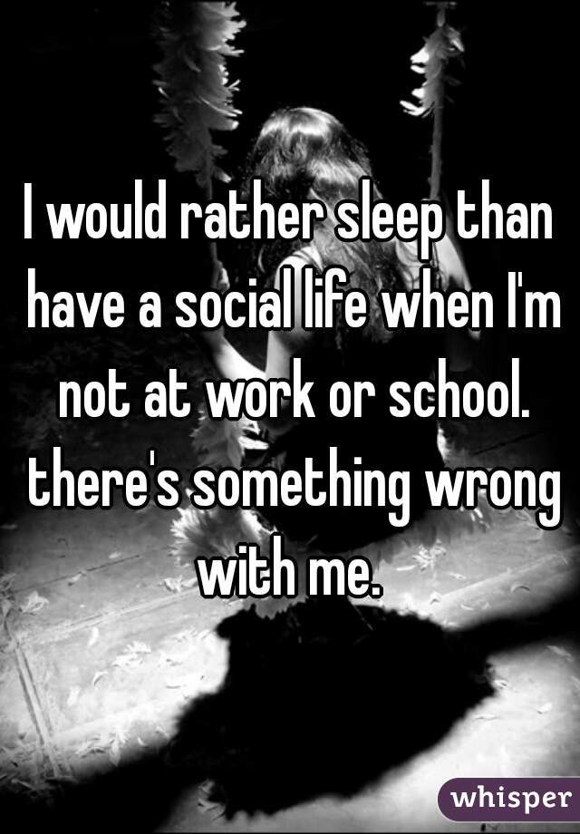 I would rather sleep than have a social life when I'm not at work or school. there's something wrong with me. 