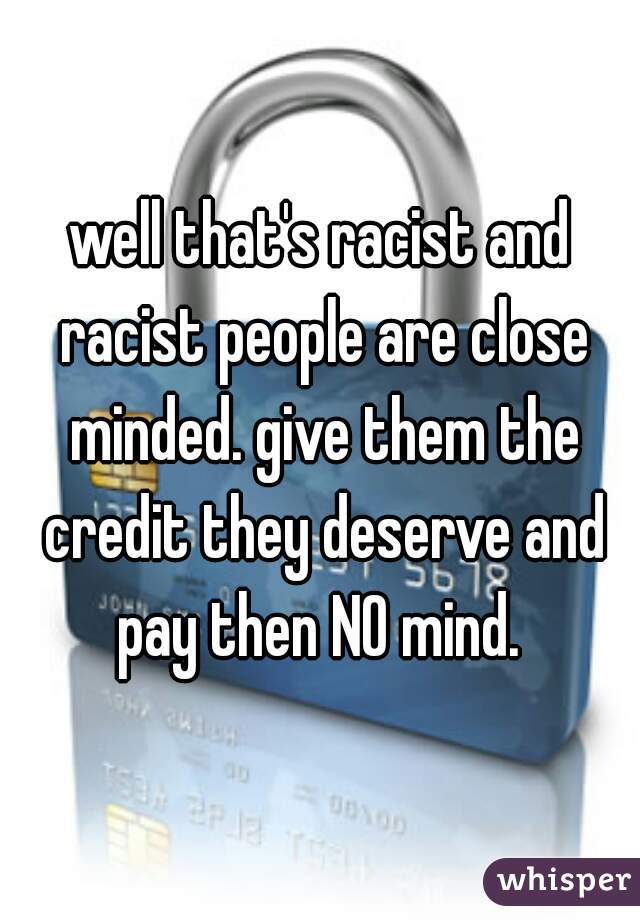 well that's racist and racist people are close minded. give them the credit they deserve and pay then NO mind. 