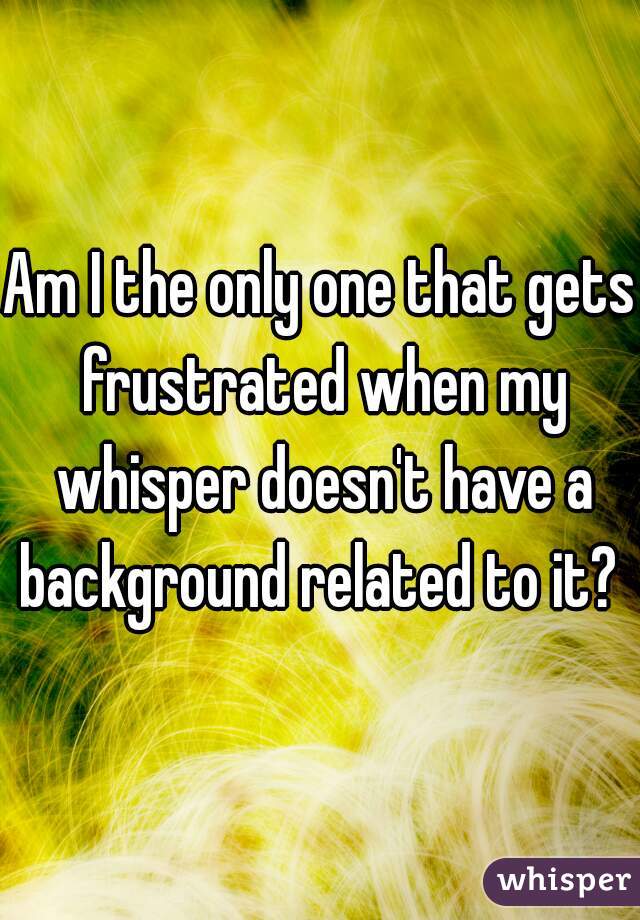 Am I the only one that gets frustrated when my whisper doesn't have a background related to it? 