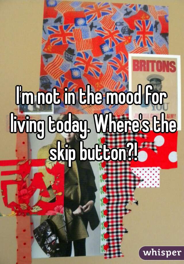I'm not in the mood for living today. Where's the skip button?!