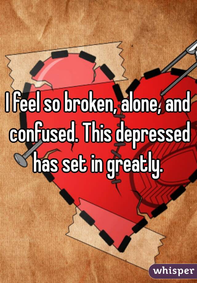 I feel so broken, alone, and confused. This depressed has set in greatly. 
