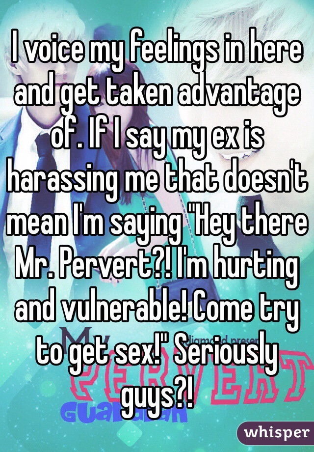 I voice my feelings in here and get taken advantage of. If I say my ex is harassing me that doesn't mean I'm saying "Hey there Mr. Pervert?! I'm hurting and vulnerable! Come try to get sex!" Seriously guys?!