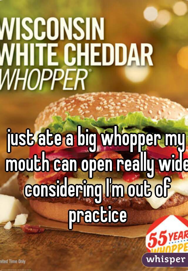 just ate a big whopper my mouth can open really wide considering I'm out of practice