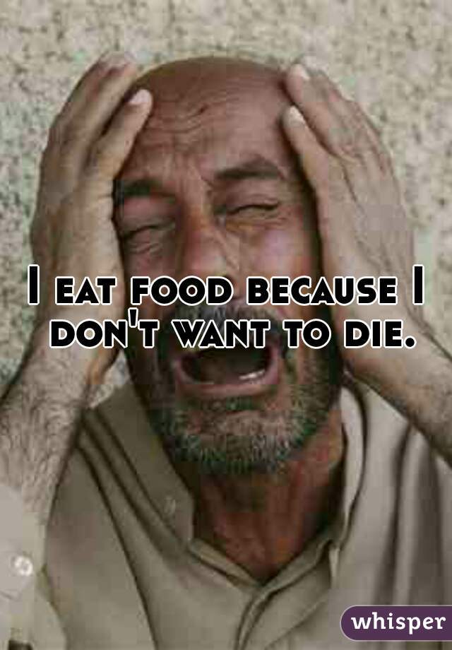 I eat food because I don't want to die.